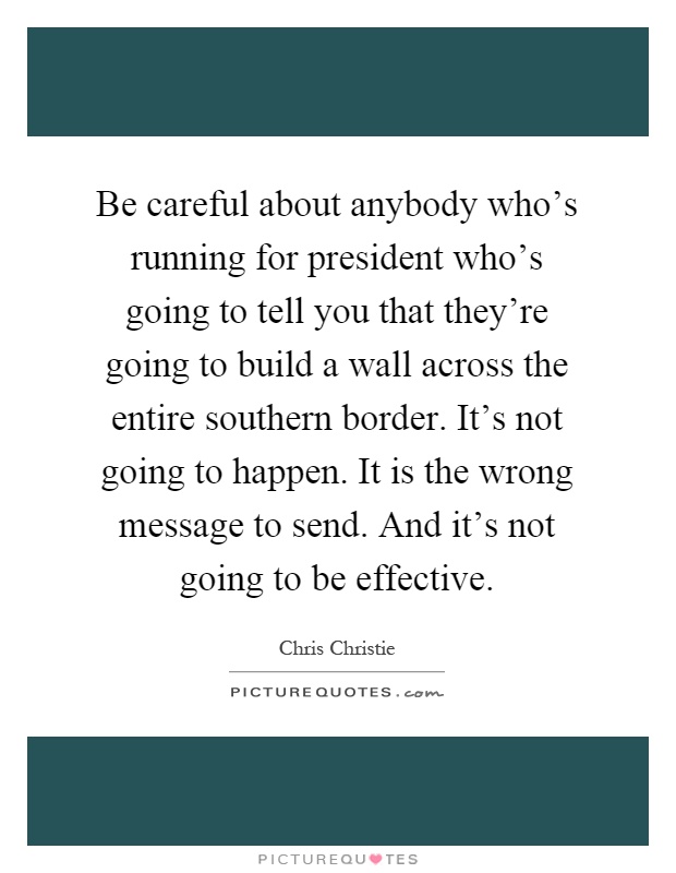 Be careful about anybody who's running for president who's going to tell you that they're going to build a wall across the entire southern border. It's not going to happen. It is the wrong message to send. And it's not going to be effective Picture Quote #1