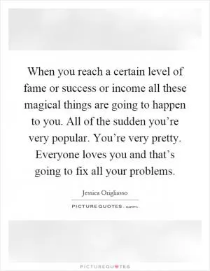 When you reach a certain level of fame or success or income all these magical things are going to happen to you. All of the sudden you’re very popular. You’re very pretty. Everyone loves you and that’s going to fix all your problems Picture Quote #1