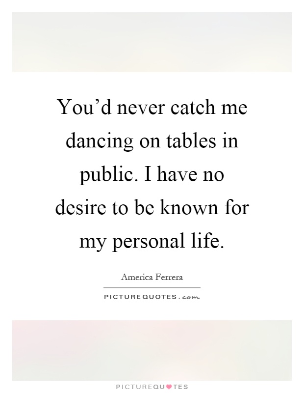 You'd never catch me dancing on tables in public. I have no desire to be known for my personal life Picture Quote #1