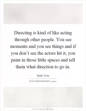 Directing is kind of like acting through other people. You see moments and you see things and if you don’t see the actors hit it, you paint in those little spaces and tell them what direction to go in Picture Quote #1
