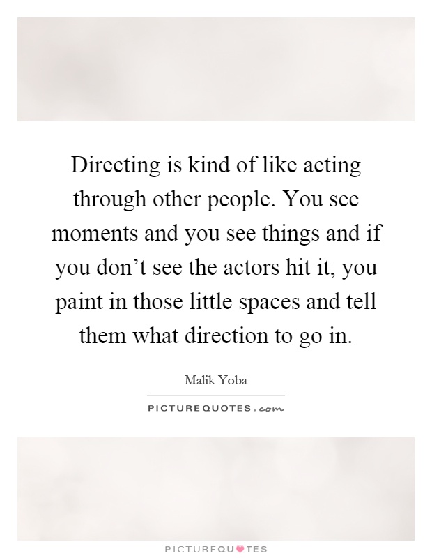 Directing is kind of like acting through other people. You see moments and you see things and if you don't see the actors hit it, you paint in those little spaces and tell them what direction to go in Picture Quote #1