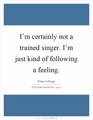 I’m certainly not a trained singer. I’m just kind of following a feeling Picture Quote #1