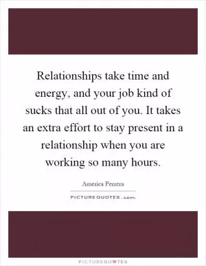 Relationships take time and energy, and your job kind of sucks that all out of you. It takes an extra effort to stay present in a relationship when you are working so many hours Picture Quote #1
