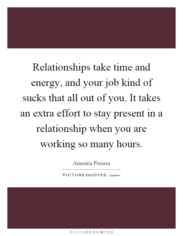 Relationships take time and energy, and your job kind of sucks that all out of you. It takes an extra effort to stay present in a relationship when you are working so many hours Picture Quote #1