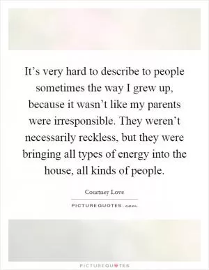 It’s very hard to describe to people sometimes the way I grew up, because it wasn’t like my parents were irresponsible. They weren’t necessarily reckless, but they were bringing all types of energy into the house, all kinds of people Picture Quote #1