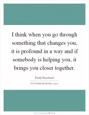 I think when you go through something that changes you, it is profound in a way and if somebody is helping you, it brings you closer together Picture Quote #1