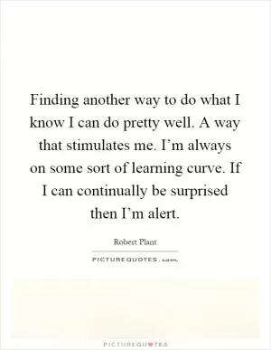 Finding another way to do what I know I can do pretty well. A way that stimulates me. I’m always on some sort of learning curve. If I can continually be surprised then I’m alert Picture Quote #1