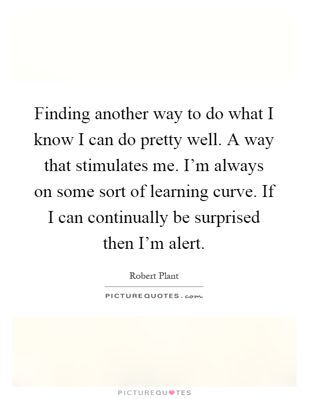 Finding another way to do what I know I can do pretty well. A way that stimulates me. I'm always on some sort of learning curve. If I can continually be surprised then I'm alert Picture Quote #1