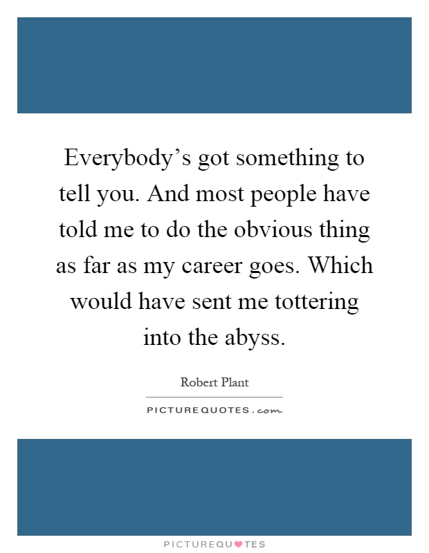 Everybody's got something to tell you. And most people have told me to do the obvious thing as far as my career goes. Which would have sent me tottering into the abyss Picture Quote #1