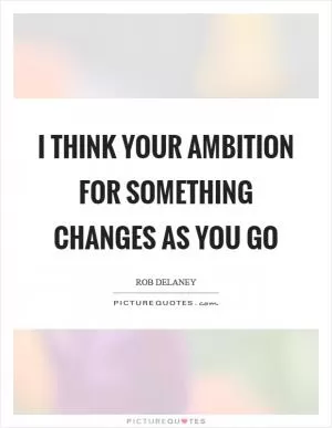 I think your ambition for something changes as you go Picture Quote #1