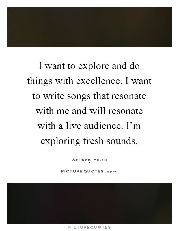 I want to explore and do things with excellence. I want to write songs that resonate with me and will resonate with a live audience. I'm exploring fresh sounds Picture Quote #1