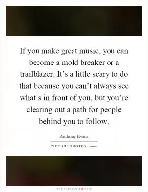 If you make great music, you can become a mold breaker or a trailblazer. It’s a little scary to do that because you can’t always see what’s in front of you, but you’re clearing out a path for people behind you to follow Picture Quote #1