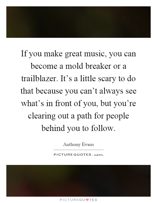 If you make great music, you can become a mold breaker or a trailblazer. It's a little scary to do that because you can't always see what's in front of you, but you're clearing out a path for people behind you to follow Picture Quote #1