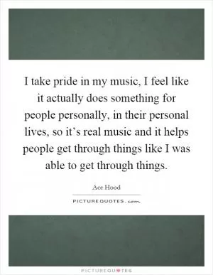 I take pride in my music, I feel like it actually does something for people personally, in their personal lives, so it’s real music and it helps people get through things like I was able to get through things Picture Quote #1