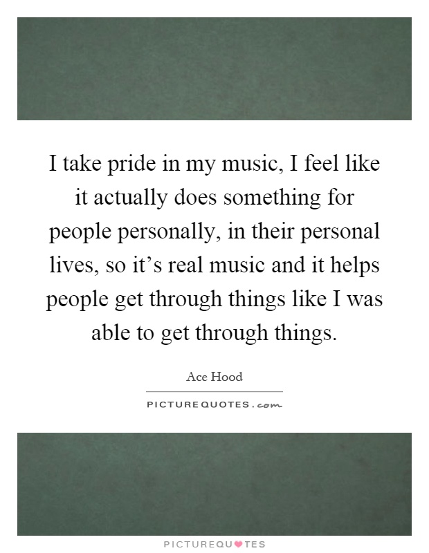 I take pride in my music, I feel like it actually does something for people personally, in their personal lives, so it's real music and it helps people get through things like I was able to get through things Picture Quote #1