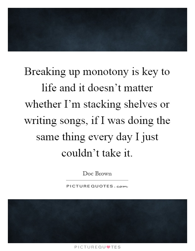 Breaking up monotony is key to life and it doesn't matter whether I'm stacking shelves or writing songs, if I was doing the same thing every day I just couldn't take it Picture Quote #1