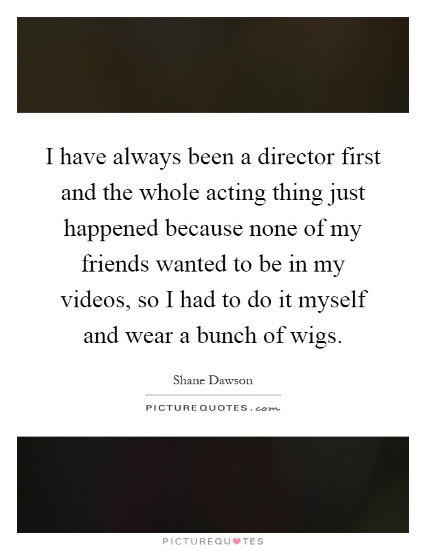 I have always been a director first and the whole acting thing just happened because none of my friends wanted to be in my videos, so I had to do it myself and wear a bunch of wigs Picture Quote #1
