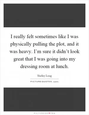 I really felt sometimes like I was physically pulling the plot, and it was heavy. I’m sure it didn’t look great that I was going into my dressing room at lunch Picture Quote #1