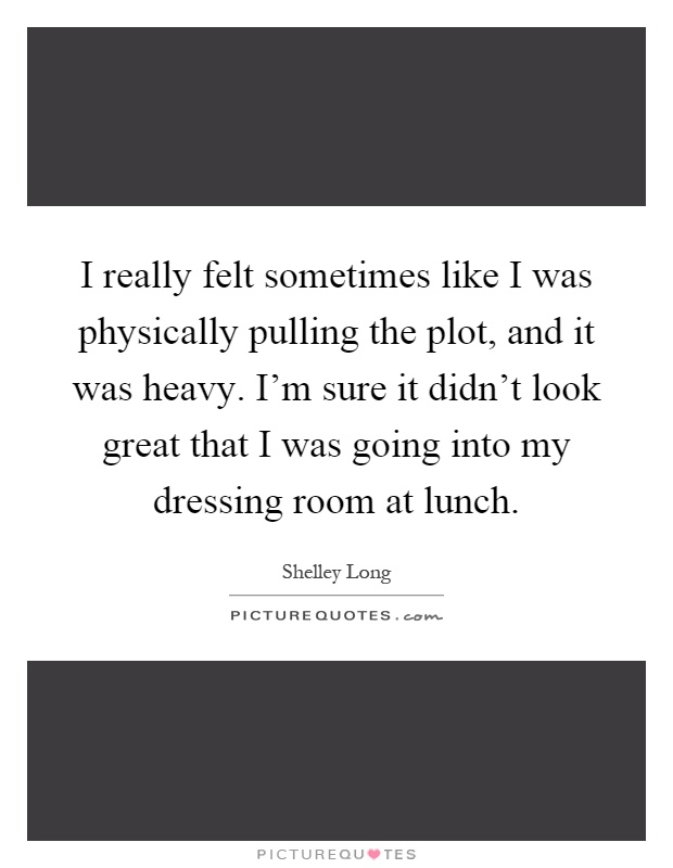 I really felt sometimes like I was physically pulling the plot, and it was heavy. I'm sure it didn't look great that I was going into my dressing room at lunch Picture Quote #1