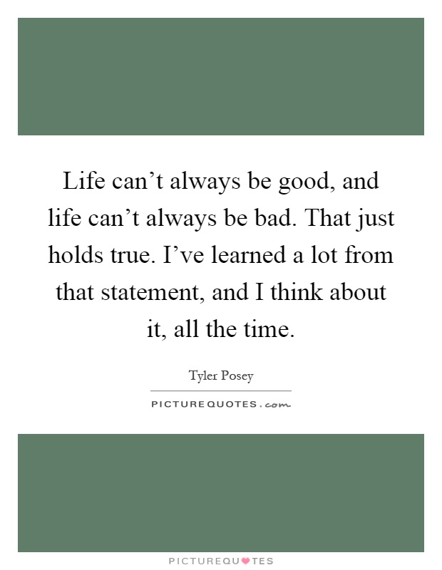 Life can't always be good, and life can't always be bad. That just holds true. I've learned a lot from that statement, and I think about it, all the time Picture Quote #1