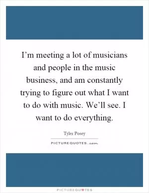 I’m meeting a lot of musicians and people in the music business, and am constantly trying to figure out what I want to do with music. We’ll see. I want to do everything Picture Quote #1