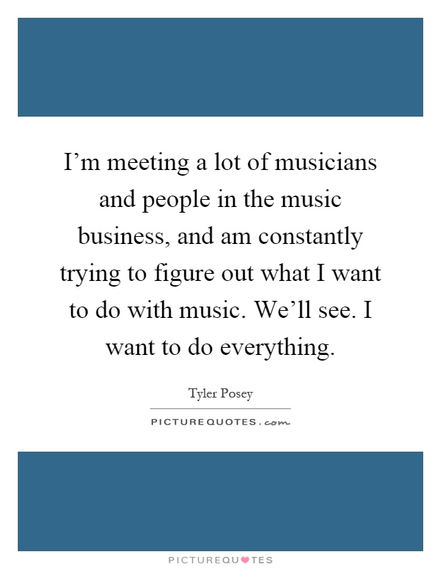 I'm meeting a lot of musicians and people in the music business, and am constantly trying to figure out what I want to do with music. We'll see. I want to do everything Picture Quote #1