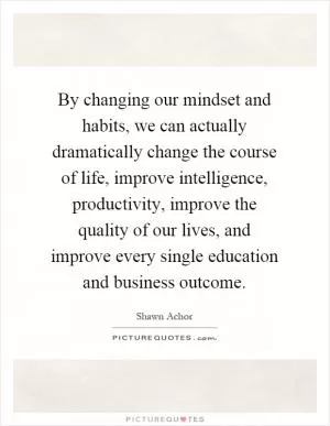 By changing our mindset and habits, we can actually dramatically change the course of life, improve intelligence, productivity, improve the quality of our lives, and improve every single education and business outcome Picture Quote #1