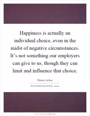 Happiness is actually an individual choice, even in the midst of negative circumstances. It’s not something our employers can give to us, though they can limit and influence that choice Picture Quote #1