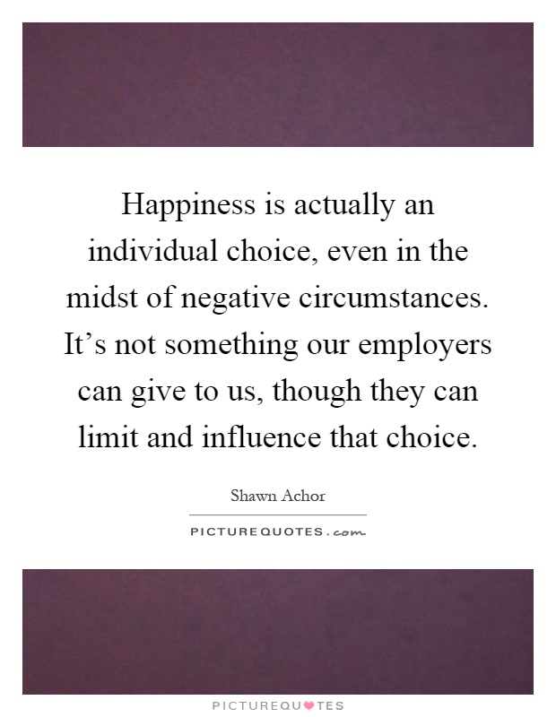 Happiness is actually an individual choice, even in the midst of negative circumstances. It's not something our employers can give to us, though they can limit and influence that choice Picture Quote #1