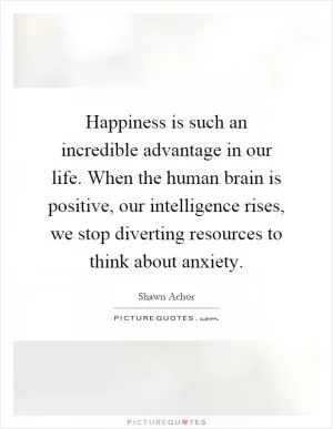 Happiness is such an incredible advantage in our life. When the human brain is positive, our intelligence rises, we stop diverting resources to think about anxiety Picture Quote #1