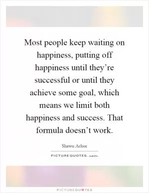 Most people keep waiting on happiness, putting off happiness until they’re successful or until they achieve some goal, which means we limit both happiness and success. That formula doesn’t work Picture Quote #1