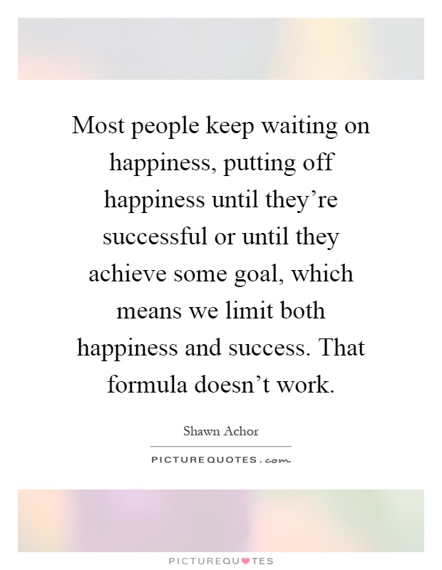 Most people keep waiting on happiness, putting off happiness until they're successful or until they achieve some goal, which means we limit both happiness and success. That formula doesn't work Picture Quote #1