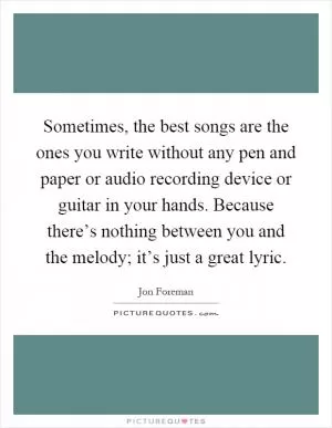 Sometimes, the best songs are the ones you write without any pen and paper or audio recording device or guitar in your hands. Because there’s nothing between you and the melody; it’s just a great lyric Picture Quote #1