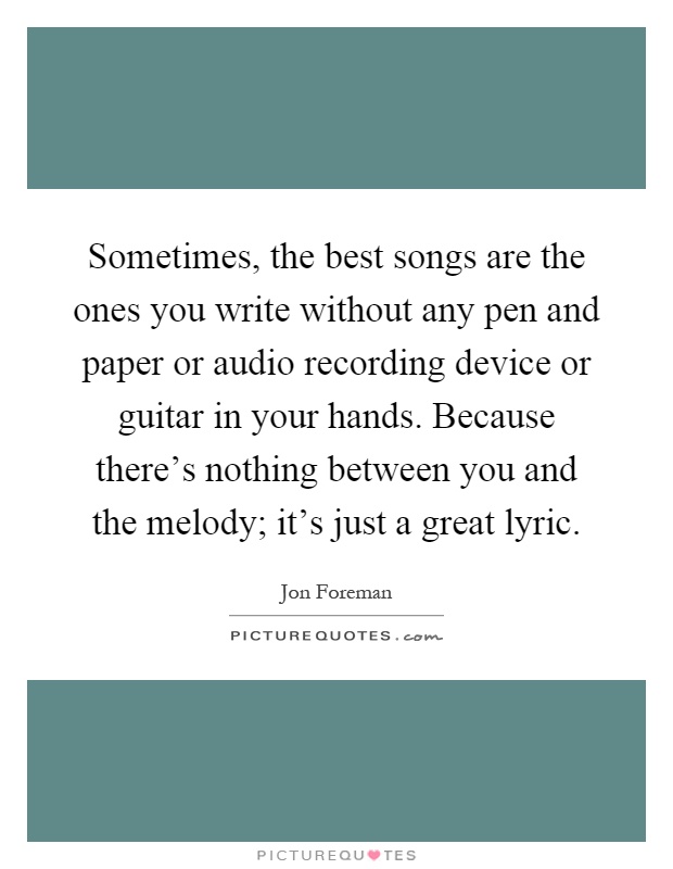Sometimes, the best songs are the ones you write without any pen and paper or audio recording device or guitar in your hands. Because there's nothing between you and the melody; it's just a great lyric Picture Quote #1