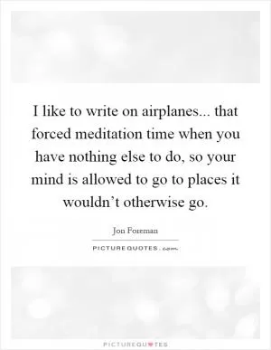 I like to write on airplanes... that forced meditation time when you have nothing else to do, so your mind is allowed to go to places it wouldn’t otherwise go Picture Quote #1