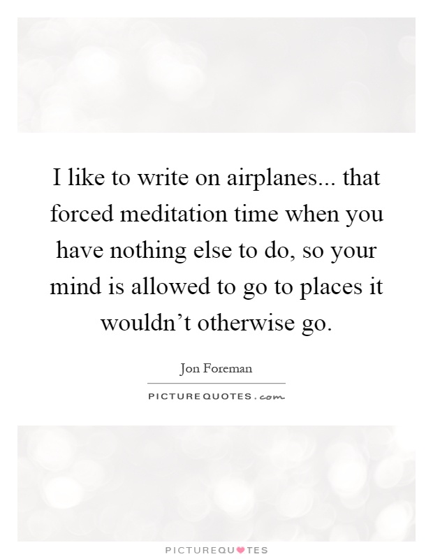 I like to write on airplanes... that forced meditation time when you have nothing else to do, so your mind is allowed to go to places it wouldn't otherwise go Picture Quote #1