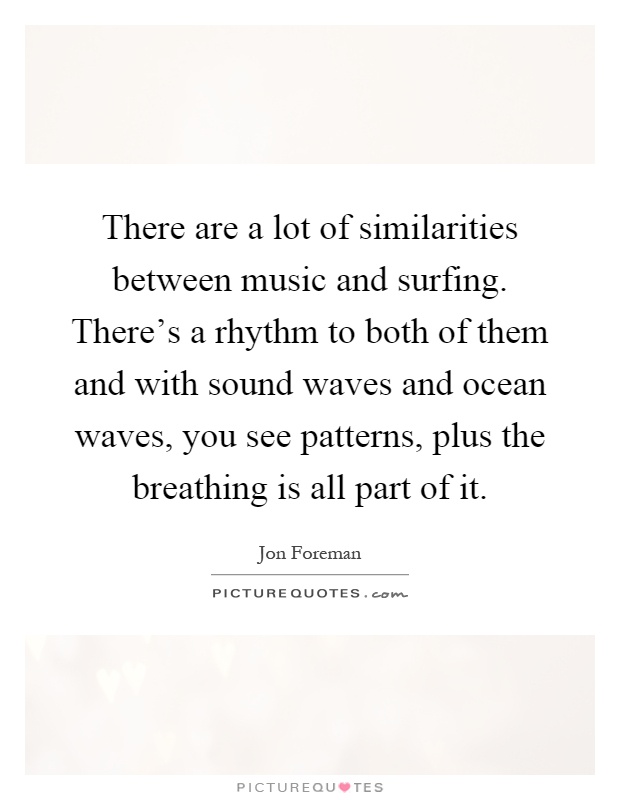 There are a lot of similarities between music and surfing. There's a rhythm to both of them and with sound waves and ocean waves, you see patterns, plus the breathing is all part of it Picture Quote #1