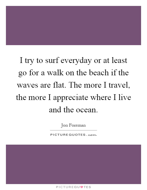 I try to surf everyday or at least go for a walk on the beach if the waves are flat. The more I travel, the more I appreciate where I live and the ocean Picture Quote #1