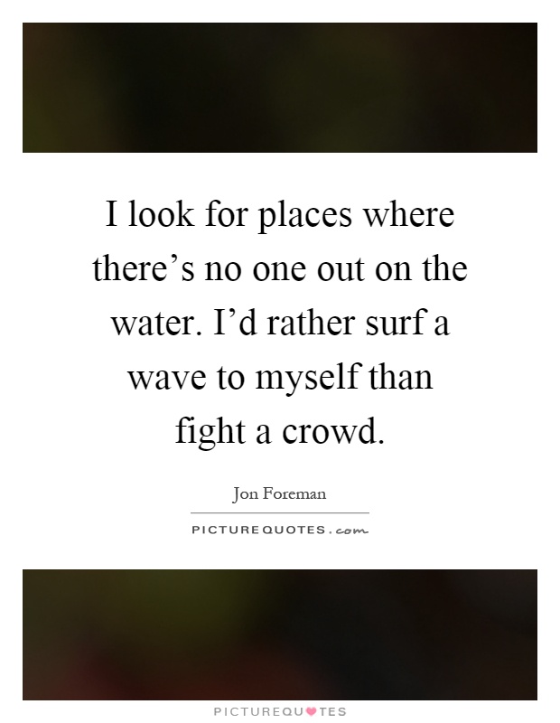 I look for places where there's no one out on the water. I'd rather surf a wave to myself than fight a crowd Picture Quote #1