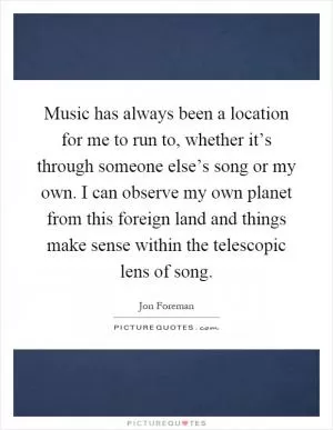 Music has always been a location for me to run to, whether it’s through someone else’s song or my own. I can observe my own planet from this foreign land and things make sense within the telescopic lens of song Picture Quote #1