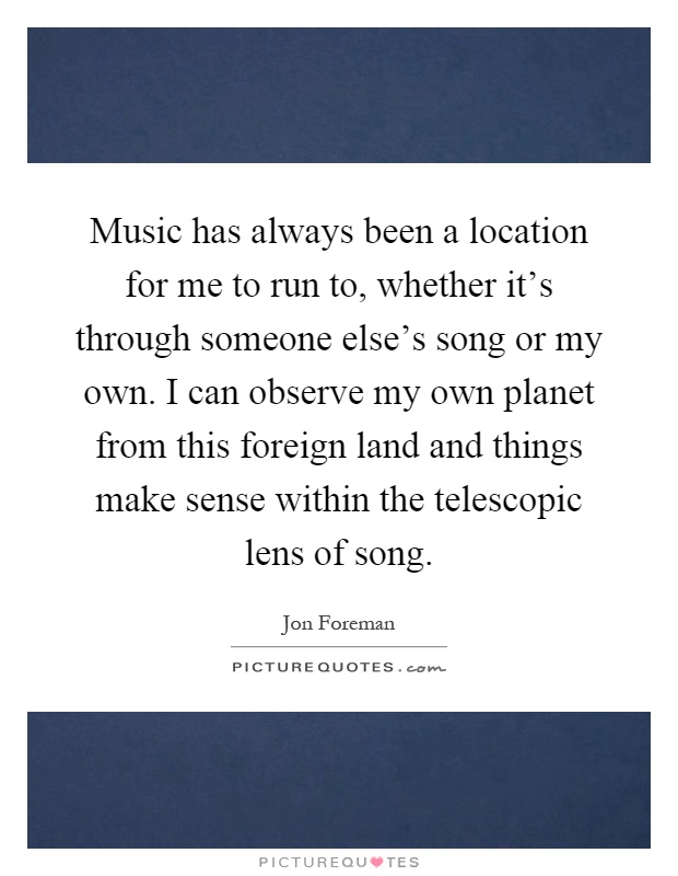 Music has always been a location for me to run to, whether it's through someone else's song or my own. I can observe my own planet from this foreign land and things make sense within the telescopic lens of song Picture Quote #1