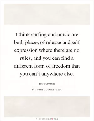 I think surfing and music are both places of release and self expression where there are no rules, and you can find a different form of freedom that you can’t anywhere else Picture Quote #1
