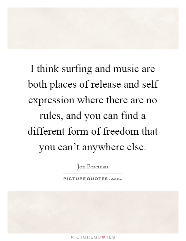 I think surfing and music are both places of release and self expression where there are no rules, and you can find a different form of freedom that you can't anywhere else Picture Quote #1