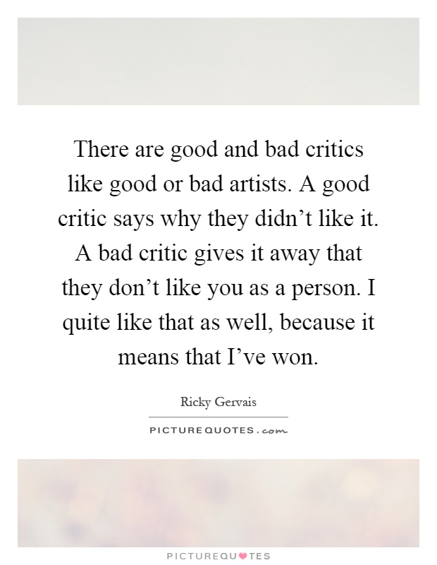 There are good and bad critics like good or bad artists. A good critic says why they didn't like it. A bad critic gives it away that they don't like you as a person. I quite like that as well, because it means that I've won Picture Quote #1