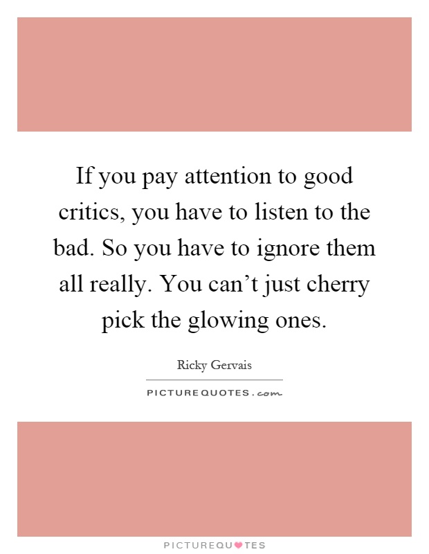 If you pay attention to good critics, you have to listen to the bad. So you have to ignore them all really. You can't just cherry pick the glowing ones Picture Quote #1