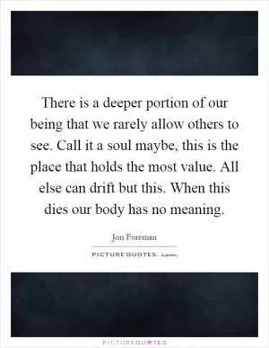 There is a deeper portion of our being that we rarely allow others to see. Call it a soul maybe, this is the place that holds the most value. All else can drift but this. When this dies our body has no meaning Picture Quote #1