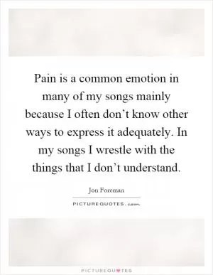 Pain is a common emotion in many of my songs mainly because I often don’t know other ways to express it adequately. In my songs I wrestle with the things that I don’t understand Picture Quote #1