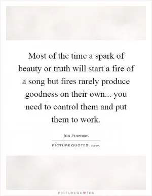 Most of the time a spark of beauty or truth will start a fire of a song but fires rarely produce goodness on their own... you need to control them and put them to work Picture Quote #1