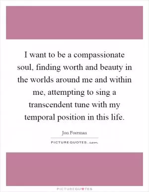 I want to be a compassionate soul, finding worth and beauty in the worlds around me and within me, attempting to sing a transcendent tune with my temporal position in this life Picture Quote #1