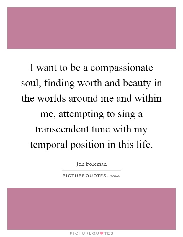 I want to be a compassionate soul, finding worth and beauty in the worlds around me and within me, attempting to sing a transcendent tune with my temporal position in this life Picture Quote #1